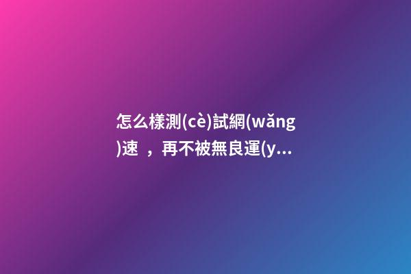 怎么樣測(cè)試網(wǎng)速，再不被無良運(yùn)營(yíng)商忽悠!家中寬帶速度達(dá)不達(dá)標(biāo)